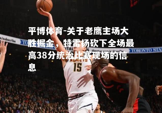 平博体育-关于老鹰主场大胜掘金，特雷扬砍下全场最高38分统治比赛现场的信息