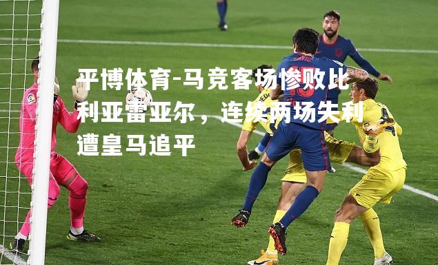 平博体育-马竞客场惨败比利亚雷亚尔，连续两场失利遭皇马追平