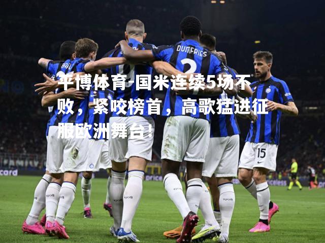 平博体育-国米连续5场不败，紧咬榜首，高歌猛进征服欧洲舞台！