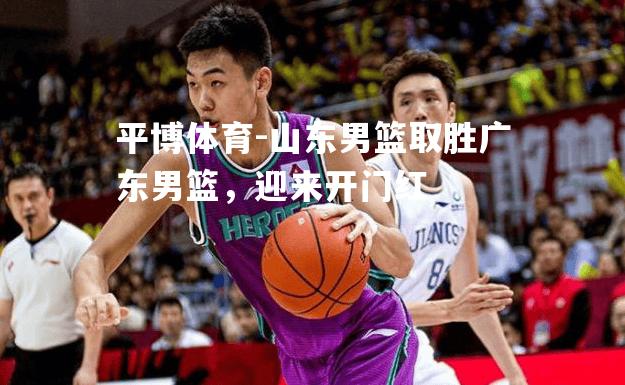 平博体育-山东男篮取胜广东男篮，迎来开门红