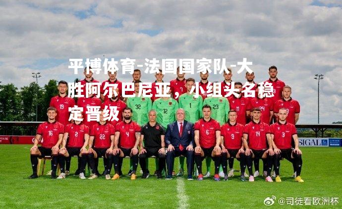 平博体育-法国国家队-大胜阿尔巴尼亚，小组头名稳定晋级