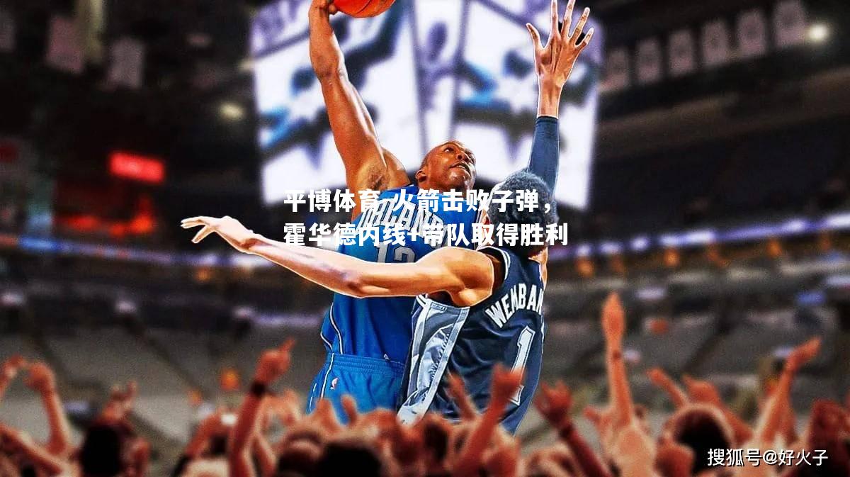 平博体育-火箭击败子弹，霍华德内线+带队取得胜利