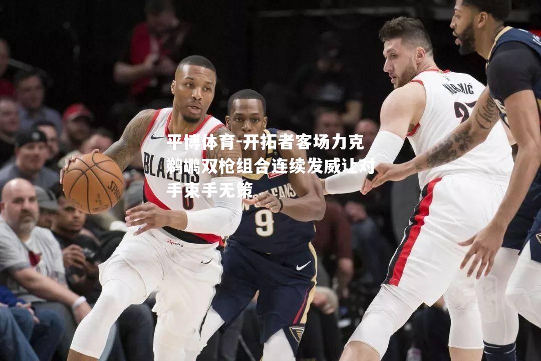 平博体育-开拓者客场力克鹈鹕双枪组合连续发威让对手束手无策