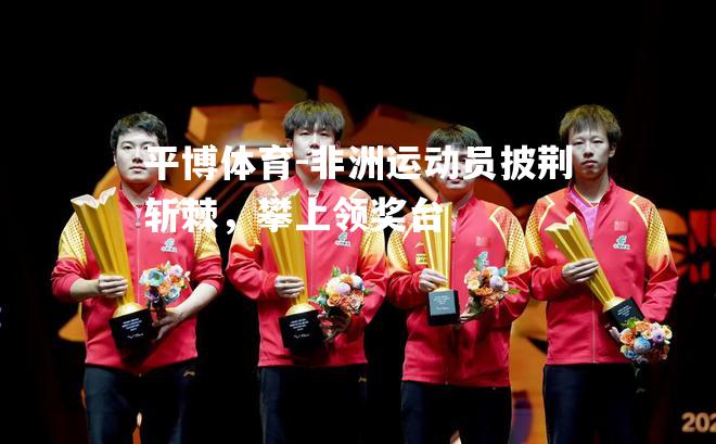 平博体育-非洲运动员披荆斩棘，攀上领奖台