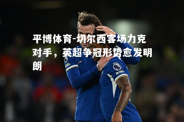 平博体育-切尔西客场力克对手，英超争冠形势愈发明朗