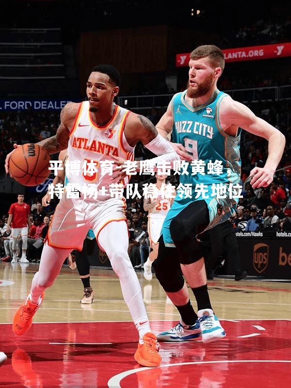 平博体育-老鹰击败黄蜂，特雷杨+带队稳住领先地位