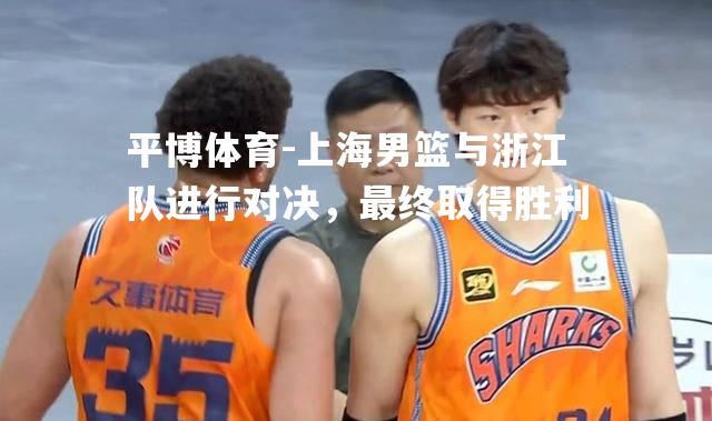 平博体育-上海男篮与浙江队进行对决，最终取得胜利