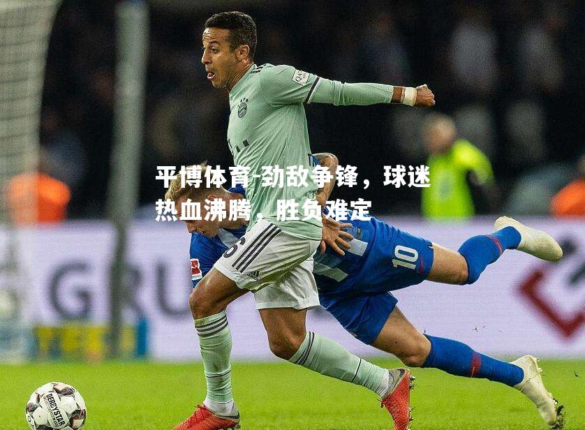 平博体育-劲敌争锋，球迷热血沸腾，胜负难定