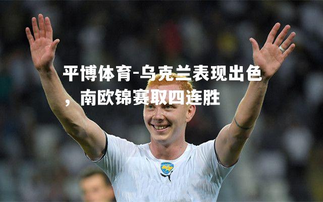 平博体育-乌克兰表现出色，南欧锦赛取四连胜