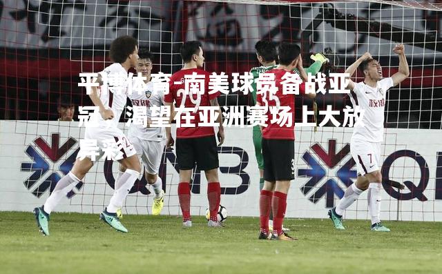 平博体育-南美球员备战亚冠，渴望在亚洲赛场上大放异彩
