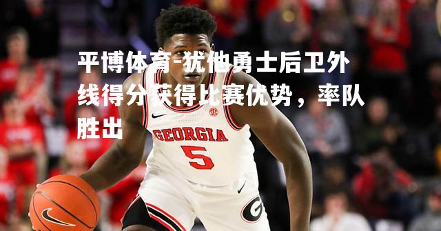 平博体育-犹他勇士后卫外线得分获得比赛优势，率队胜出