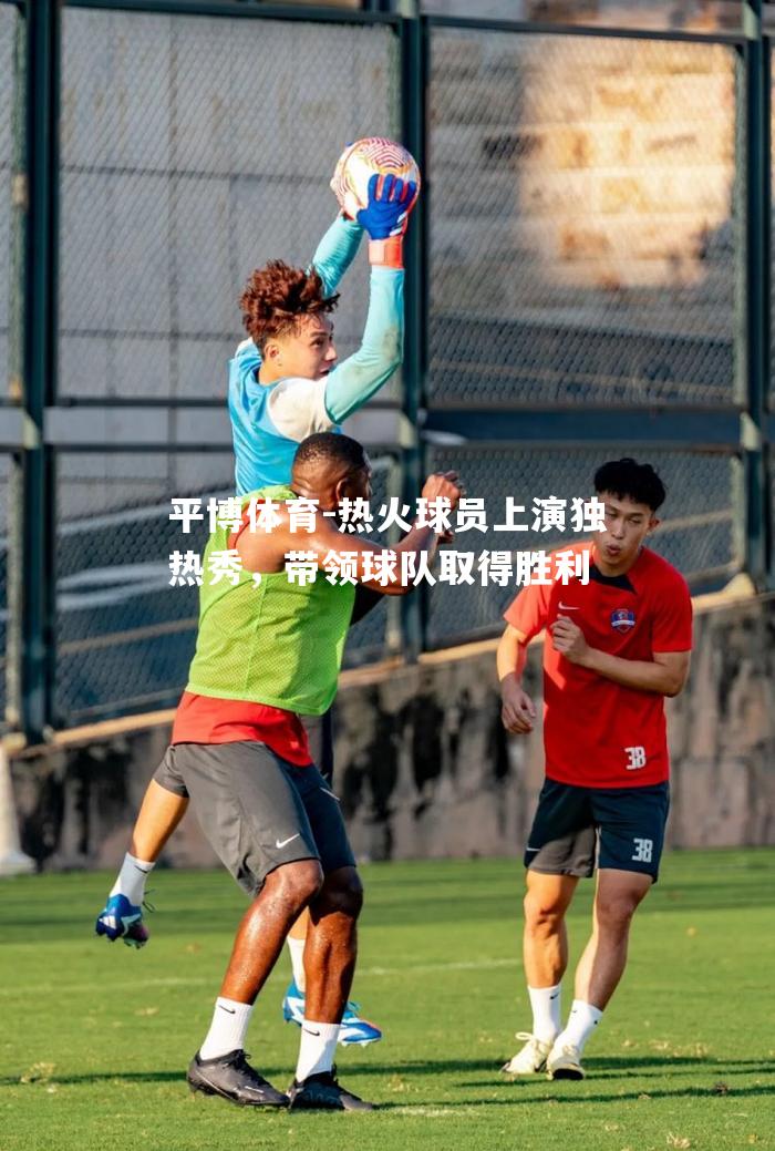 平博体育-热火球员上演独热秀，带领球队取得胜利