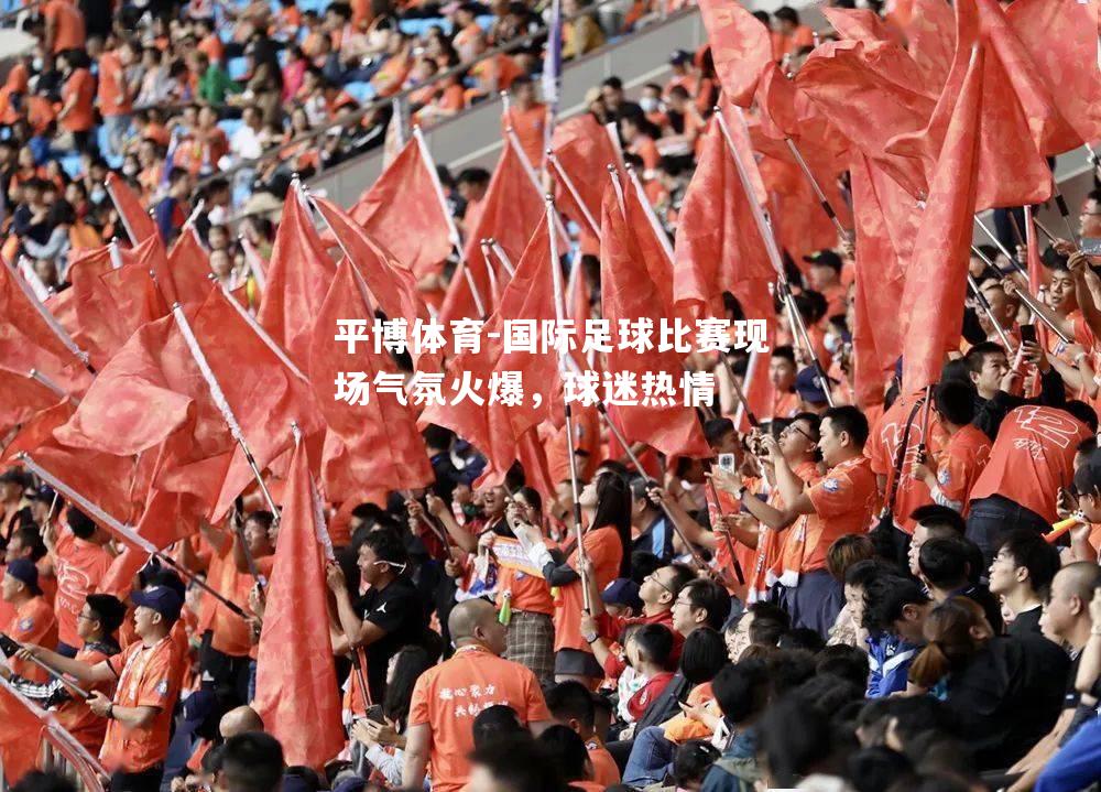 平博体育-国际足球比赛现场气氛火爆，球迷热情