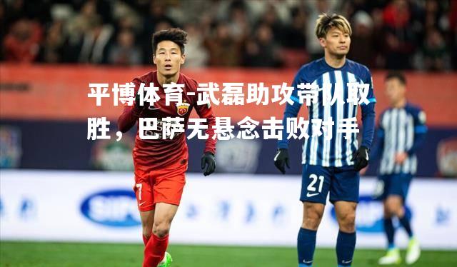 平博体育-武磊助攻带队取胜，巴萨无悬念击败对手