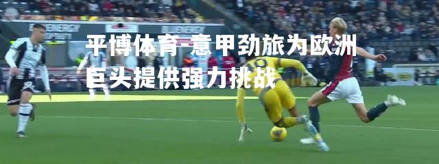 平博体育-意甲劲旅为欧洲巨头提供强力挑战