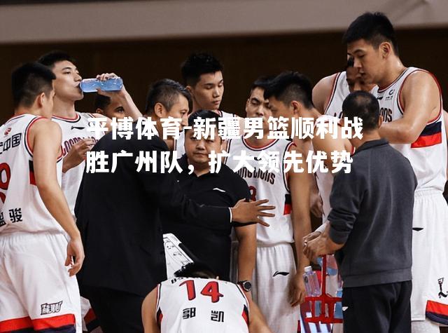 平博体育-新疆男篮顺利战胜广州队，扩大领先优势