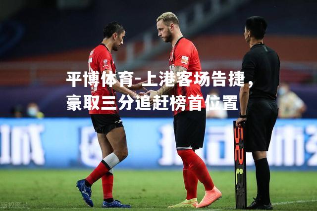 平博体育-上港客场告捷，豪取三分追赶榜首位置