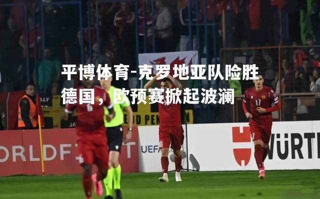 平博体育-克罗地亚队险胜德国，欧预赛掀起波澜
