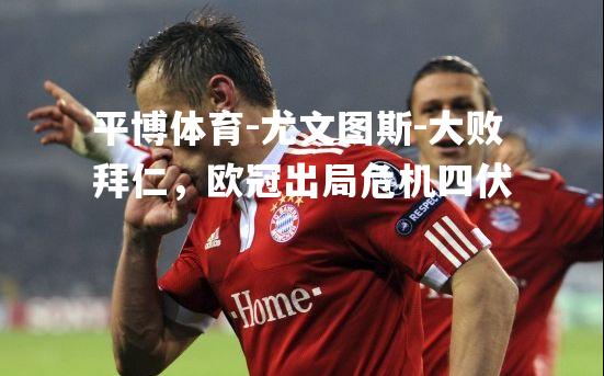 平博体育-尤文图斯-大败拜仁，欧冠出局危机四伏
