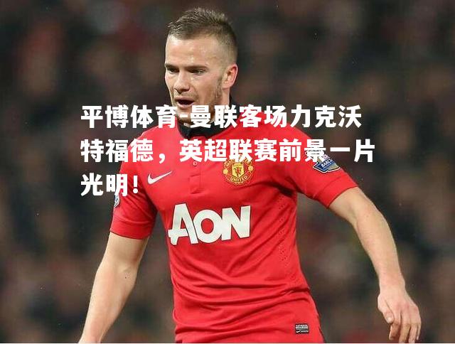 平博体育-曼联客场力克沃特福德，英超联赛前景一片光明！
