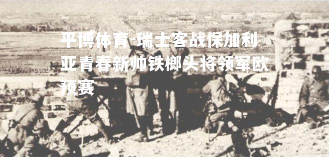 平博体育-瑞士客战保加利亚青春新帅铁榔头将领军欧预赛