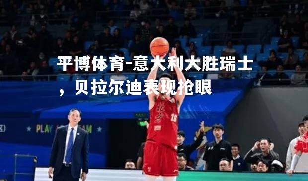 平博体育-意大利大胜瑞士，贝拉尔迪表现抢眼