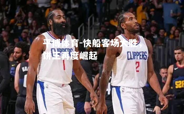 平博体育-快船客场大胜，饼王再度崛起
