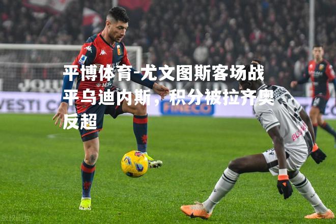 平博体育-尤文图斯客场战平乌迪内斯，积分被拉齐奥反超