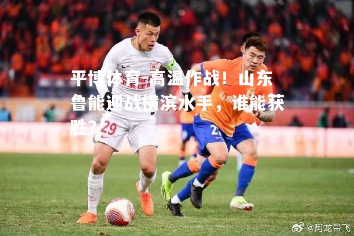 平博体育-高温作战！山东鲁能迎战横滨水手，谁能获胜？